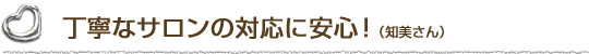丁寧なサロンの対応に安心！（知美さん）