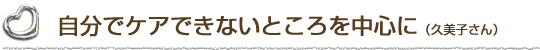 自分でケアできないところを中心に（久美子さん）