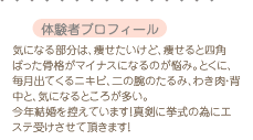  体験者プロフィール 気になる部分は、痩せたいけど、痩せると四角ばった骨格がマイナスになるのが悩み。とくに、毎月出てくるニキビ、二の腕のたるみ、わき肉・背中と、気になるところが多い。今年結婚を控えています！真剣に挙式の為にエステ受けさせて頂きます！